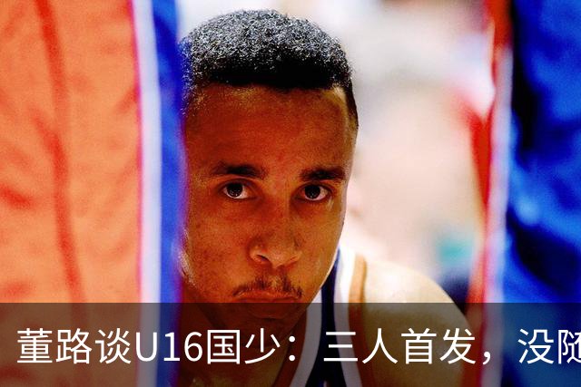 董路谈U16国少：三人首发，没随队的还有一批，这阵容有点富裕