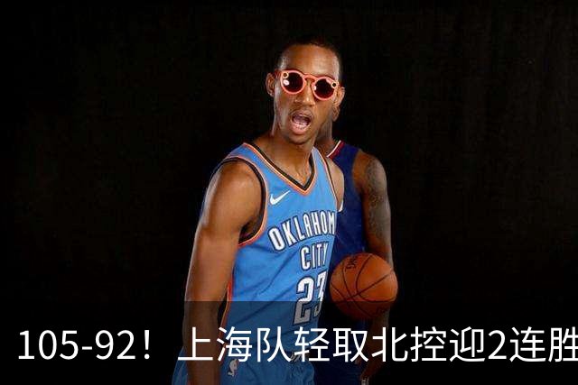 105-92！上海队轻取北控迎2连胜，张镇麟28分，廖三宁空砍34分